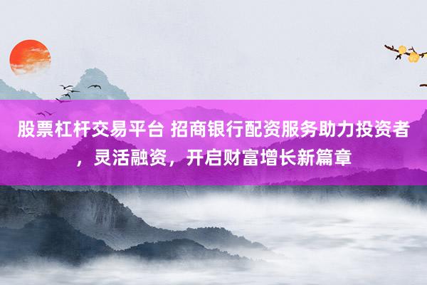股票杠杆交易平台 招商银行配资服务助力投资者，灵活融资，开启财富增长新篇章