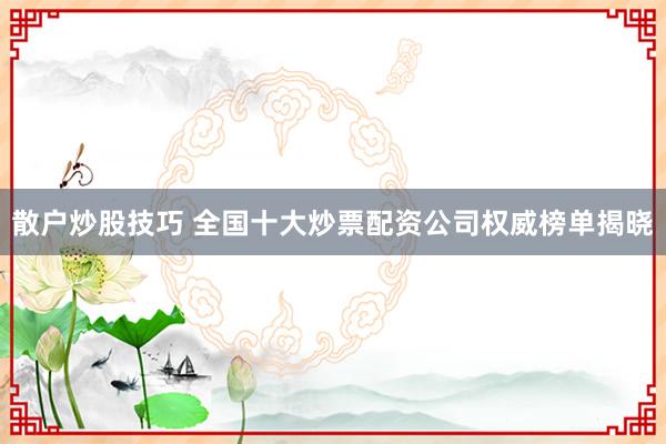 散户炒股技巧 全国十大炒票配资公司权威榜单揭晓