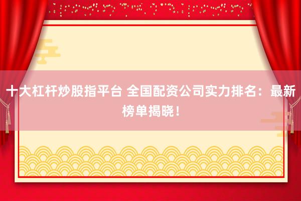 十大杠杆炒股指平台 全国配资公司实力排名：最新榜单揭晓！