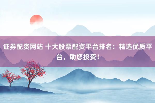 证券配资网站 十大股票配资平台排名：精选优质平台，助您投资！