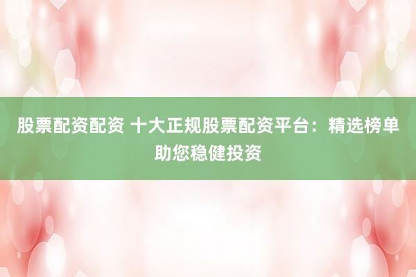 股票配资配资 十大正规股票配资平台：精选榜单助您稳健投资