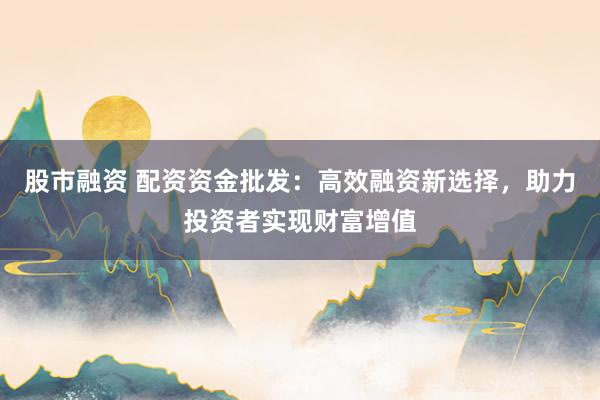 股市融资 配资资金批发：高效融资新选择，助力投资者实现财富增值