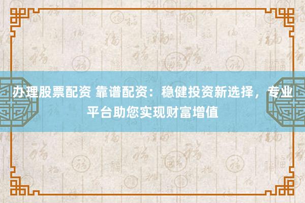 办理股票配资 靠谱配资：稳健投资新选择，专业平台助您实现财富增值