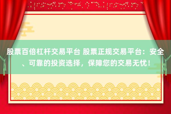 股票百倍杠杆交易平台 股票正规交易平台：安全、可靠的投资选择，保障您的交易无忧！