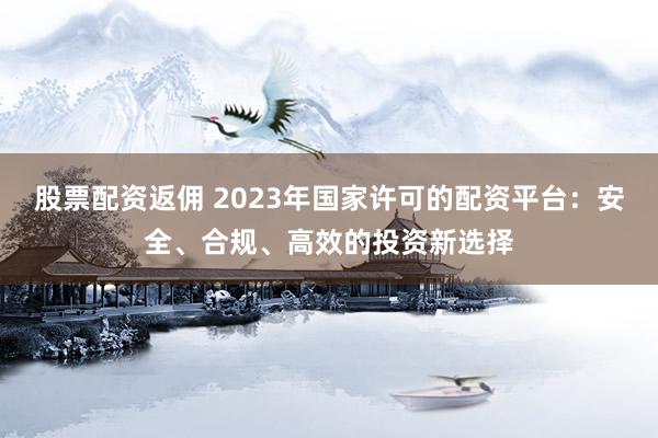 股票配资返佣 2023年国家许可的配资平台：安全、合规、高效的投资新选择
