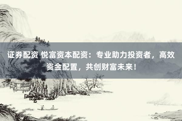 证券配资 悦富资本配资：专业助力投资者，高效资金配置，共创财富未来！