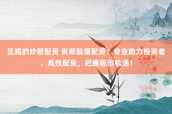 正规的炒股配资 安顺股票配资：专业助力投资者，高效配资，把握股市机遇！