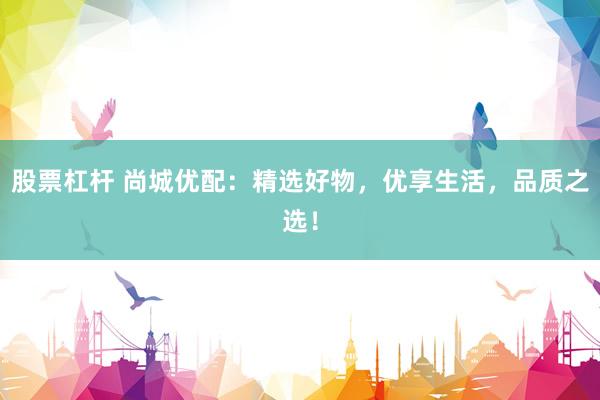 股票杠杆 尚城优配：精选好物，优享生活，品质之选！