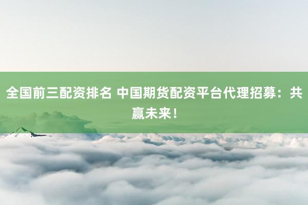 全国前三配资排名 中国期货配资平台代理招募：共赢未来！