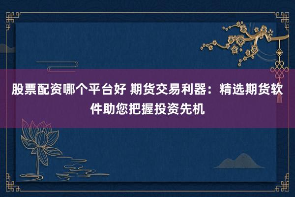 股票配资哪个平台好 期货交易利器：精选期货软件助您把握投资先机
