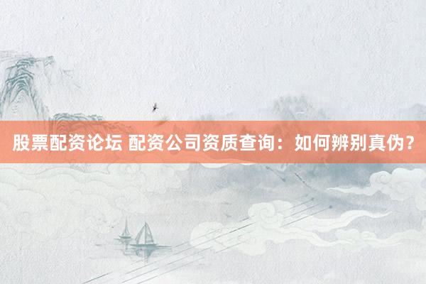 股票配资论坛 配资公司资质查询：如何辨别真伪？