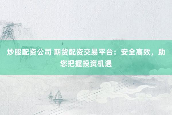 炒股配资公司 期货配资交易平台：安全高效，助您把握投资机遇
