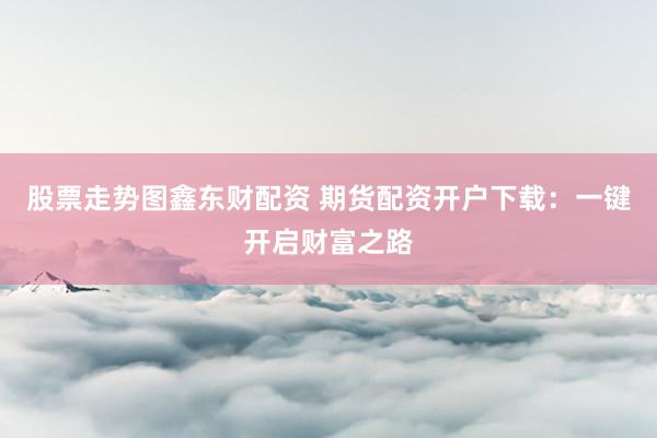 股票走势图鑫东财配资 期货配资开户下载：一键开启财富之路