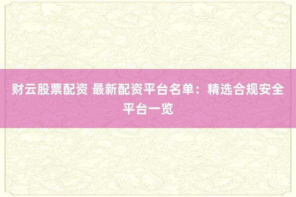 财云股票配资 最新配资平台名单：精选合规安全平台一览