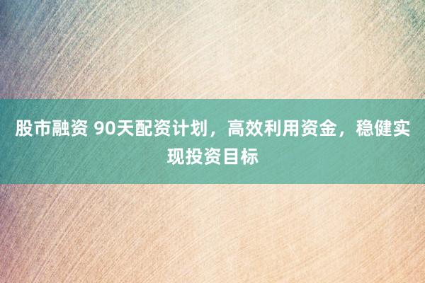 股市融资 90天配资计划，高效利用资金，稳健实现投资目标