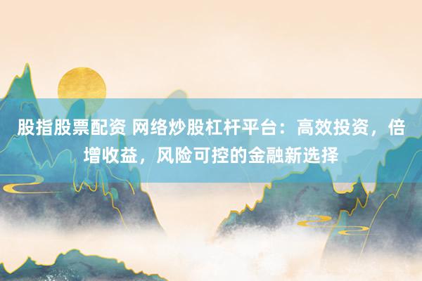 股指股票配资 网络炒股杠杆平台：高效投资，倍增收益，风险可控的金融新选择