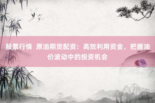 股票行情  原油期货配资：高效利用资金，把握油价波动中的投资机会