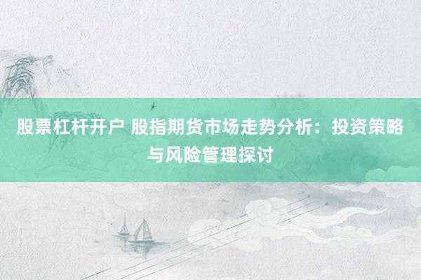 股票杠杆开户 股指期货市场走势分析：投资策略与风险管理探讨