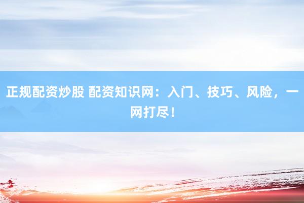 正规配资炒股 配资知识网：入门、技巧、风险，一网打尽！