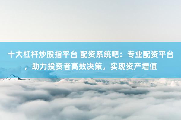 十大杠杆炒股指平台 配资系统吧：专业配资平台，助力投资者高效决策，实现资产增值