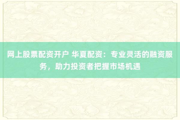 网上股票配资开户 华夏配资：专业灵活的融资服务，助力投资者把握市场机遇