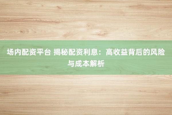 场内配资平台 揭秘配资利息：高收益背后的风险与成本解析