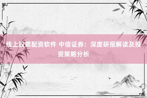 线上股票配资软件 中信证券：深度研报解读及投资策略分析