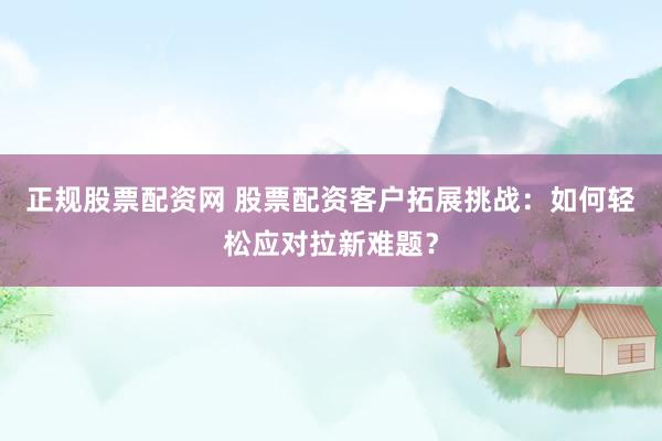 正规股票配资网 股票配资客户拓展挑战：如何轻松应对拉新难题？