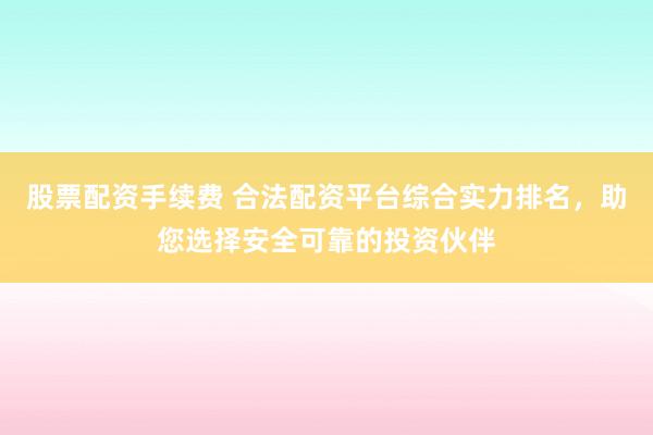 股票配资手续费 合法配资平台综合实力排名，助您选择安全可靠的投资伙伴