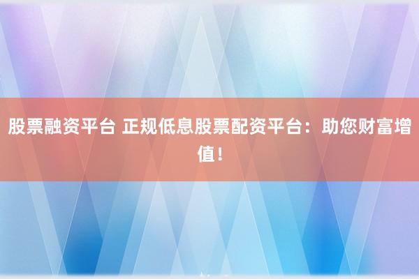 股票融资平台 正规低息股票配资平台：助您财富增值！