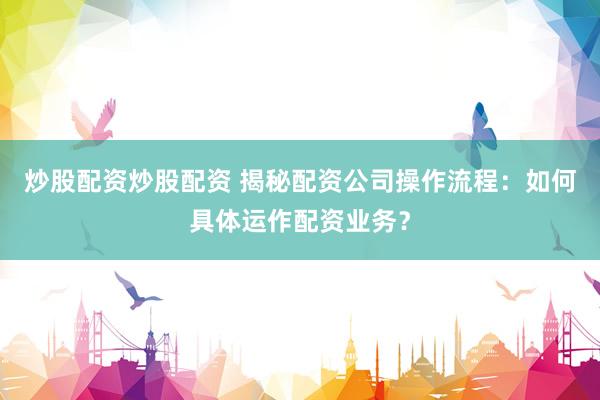炒股配资炒股配资 揭秘配资公司操作流程：如何具体运作配资业务？