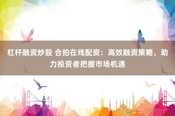 杠杆融资炒股 合拍在线配资：高效融资策略，助力投资者把握市场机遇