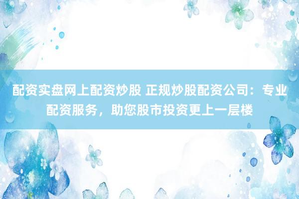 配资实盘网上配资炒股 正规炒股配资公司：专业配资服务，助您股市投资更上一层楼
