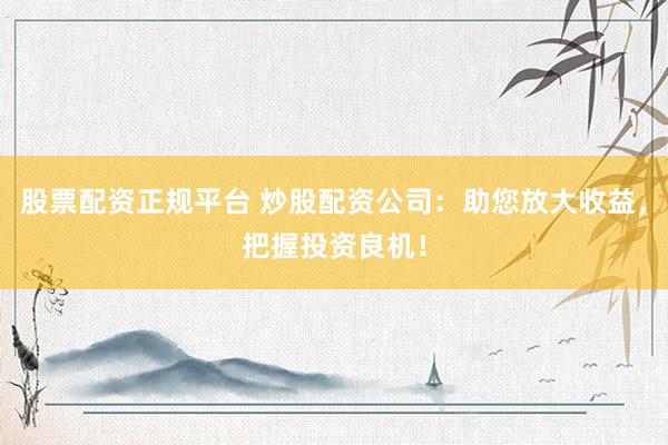 股票配资正规平台 炒股配资公司：助您放大收益，把握投资良机！