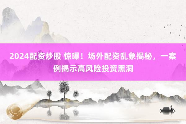 2024配资炒股 惊曝！场外配资乱象揭秘，一案例揭示高风险投资黑洞