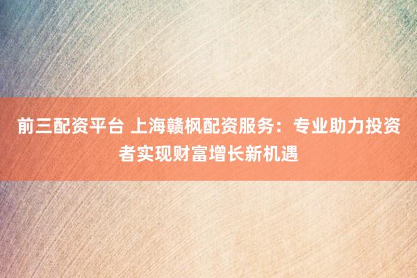 前三配资平台 上海赣枫配资服务：专业助力投资者实现财富增长新机遇