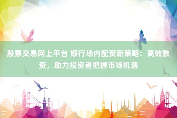 股票交易网上平台 银行场内配资新策略：高效融资，助力投资者把握市场机遇