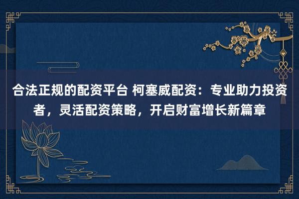合法正规的配资平台 柯塞威配资：专业助力投资者，灵活配资策略，开启财富增长新篇章