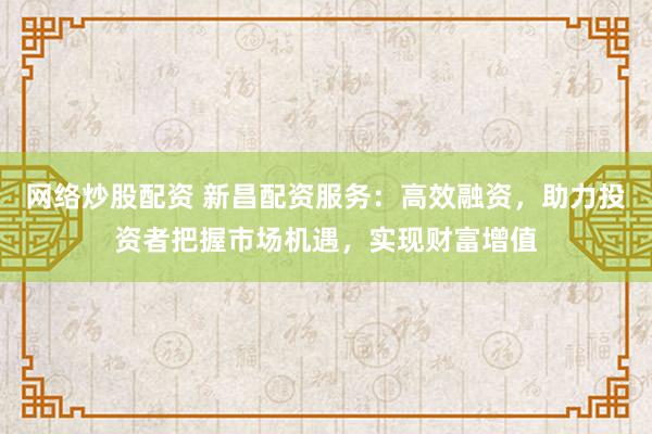 网络炒股配资 新昌配资服务：高效融资，助力投资者把握市场机遇，实现财富增值