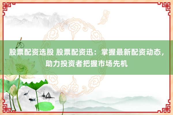股票配资选股 股票配资迅：掌握最新配资动态，助力投资者把握市场先机
