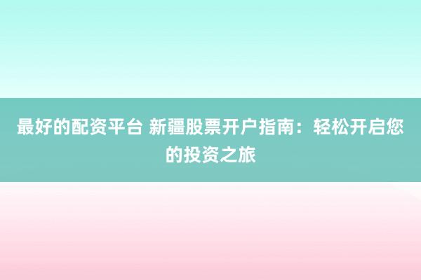 最好的配资平台 新疆股票开户指南：轻松开启您的投资之旅