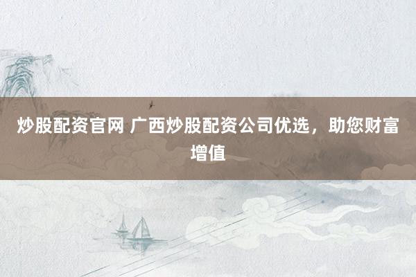 炒股配资官网 广西炒股配资公司优选，助您财富增值