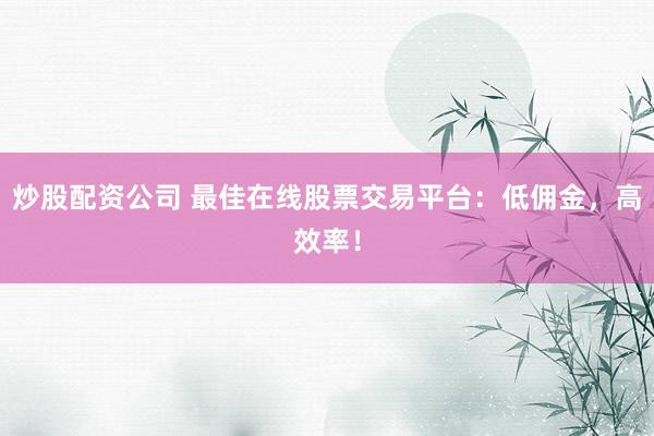 炒股配资公司 最佳在线股票交易平台：低佣金，高效率！