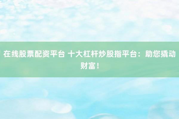 在线股票配资平台 十大杠杆炒股指平台：助您撬动财富！