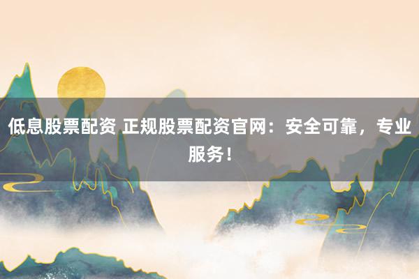 低息股票配资 正规股票配资官网：安全可靠，专业服务！