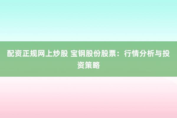 配资正规网上炒股 宝钢股份股票:行情分析与投资策略