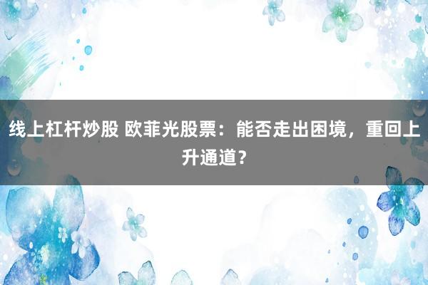 线上杠杆炒股 欧菲光股票：能否走出困境，重回上升通道？