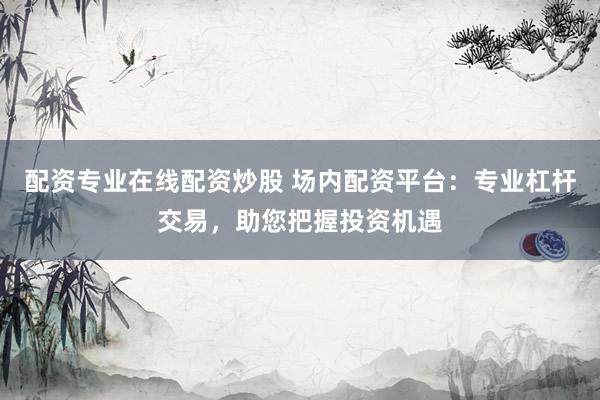 配资专业在线配资炒股 场内配资平台:专业杠杆交易,助您把握投资机遇