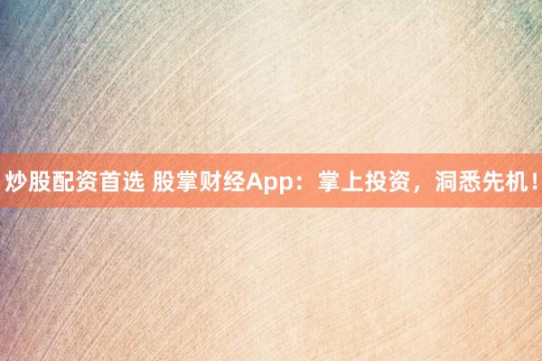 炒股配资首选 股掌财经App：掌上投资，洞悉先机！