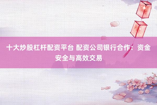 十大炒股杠杆配资平台 配资公司银行合作：资金安全与高效交易